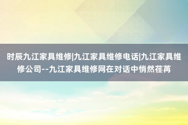 时辰九江家具维修|九江家具维修电话|九江家具维修公司--九江家具维修网在对话中悄然荏苒
