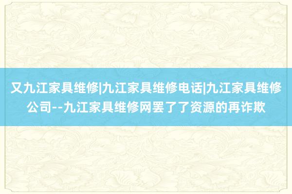 又九江家具维修|九江家具维修电话|九江家具维修公司--九江家具维修网罢了了资源的再诈欺