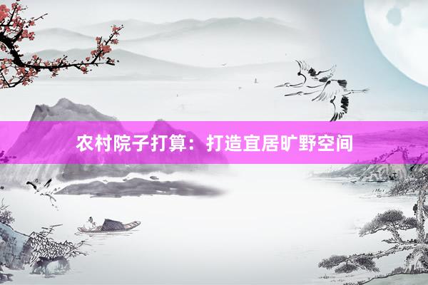 农村院子打算：打造宜居旷野空间